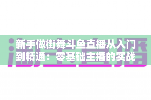 新手做街舞斗鱼直播从入门到精通:零基础主播的实战指南与涨粉秘籍 新手做街舞斗鱼直播从入门到精通:零基础主播的实战指南与涨粉秘籍