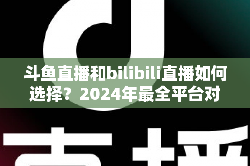 斗鱼直播和bilibili直播如何选择？2024年最全平台对比指南帮你找到最适合的直播家园