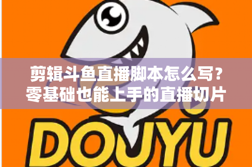 剪辑斗鱼直播脚本怎么写?零基础也能上手的直播切片爆款创作全攻略 剪辑斗鱼直播脚本怎么写?零基础也能上手的直播切片爆款创作全攻略