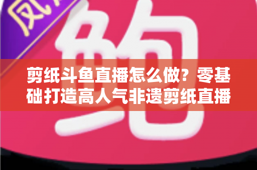 剪纸斗鱼直播怎么做？零基础打造高人气非遗剪纸直播间的全攻略