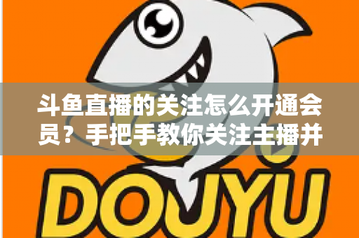 斗鱼直播的关注怎么开通会员?手把手教你关注主播并解锁会员专属权益全攻略 斗鱼直播的关注怎么开通会员?手把手教你关注主播并解锁会员专属权益全攻略
