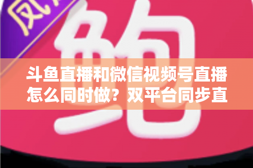 斗鱼直播和微信视频号直播怎么同时做?双平台同步直播运营全攻略 斗鱼直播和微信视频号直播怎么同时做?双平台同步直播运营全攻略