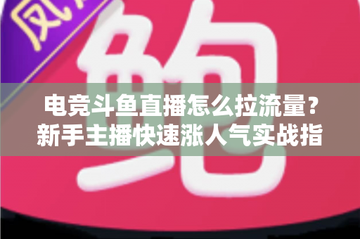 电竞斗鱼直播怎么拉流量？新手主播快速涨人气实战指南