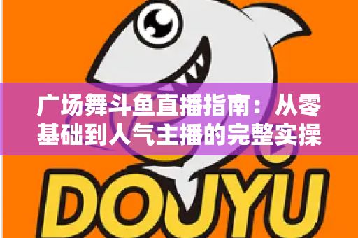 广场舞斗鱼直播指南:从零基础到人气主播的完整实操攻略 广场舞斗鱼直播指南:从零基础到人气主播的完整实操攻略