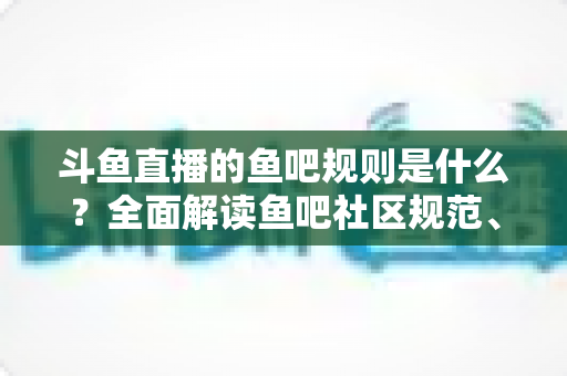 斗鱼直播的鱼吧规则是什么？全面解读鱼吧社区规范、发帖要求与处罚机制，助你玩转斗鱼兴趣社区
