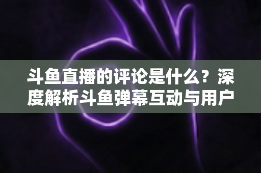 斗鱼直播的评论是什么?深度解析斗鱼弹幕互动与用户真实评价全攻略 斗鱼直播的评论是什么?深度解析斗鱼弹幕互动与用户真实评价全攻略