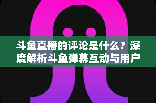 斗鱼直播的评论是什么？深度解析斗鱼弹幕互动与用户真实评价全攻略
