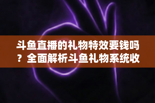 斗鱼直播的礼物特效要钱吗？全面解析斗鱼礼物系统收费标准与送礼指南