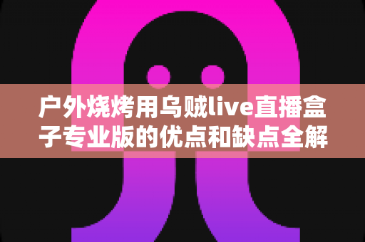 户外烧烤用乌贼live直播盒子专业版的优点和缺点全解析:户外美食主播选购避坑指南 户外烧烤用乌贼live直播盒子专业版的优点和缺点全解析:户外美食主播选购避坑指南