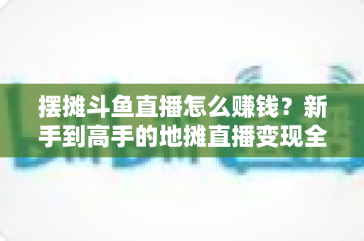 摆摊斗鱼直播怎么赚钱？新手到高手的地摊直播变现全攻略
