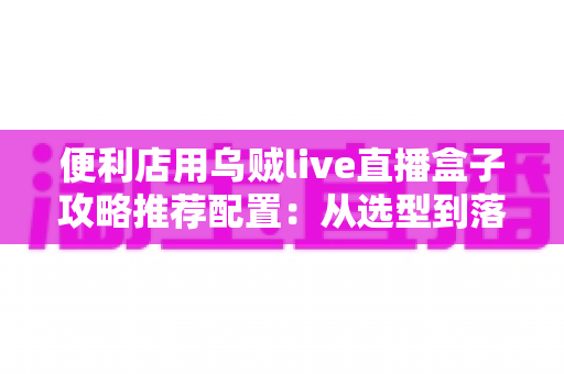 便利店用乌贼live直播盒子攻略推荐配置:从选型到落地的全流程实战指南 便利店用乌贼live直播盒子攻略推荐配置:从选型到落地的全流程实战指南