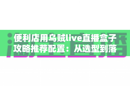 便利店用乌贼live直播盒子攻略推荐配置:从选型到落地的全流程实战指南 便利店用乌贼live直播盒子攻略推荐配置:从选型到落地的全流程实战指南