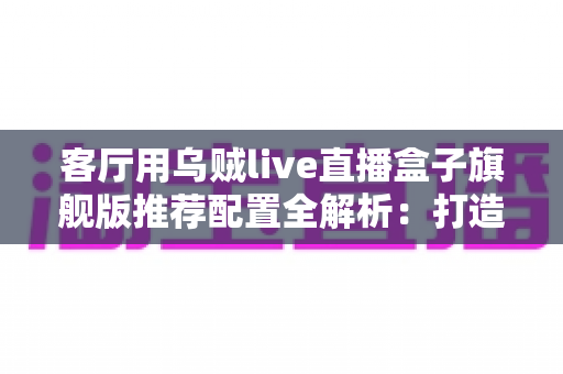 客厅用乌贼live直播盒子旗舰版推荐配置全解析:打造极致家庭影音娱乐中心 客厅用乌贼live直播盒子旗舰版推荐配置全解析:打造极致家庭影音娱乐中心