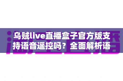乌贼live直播盒子官方版支持语音遥控吗?全面解析语音遥控功能、设置步骤与实用技巧 乌贼live直播盒子官方版支持语音遥控吗?全面解析语音遥控功能、设置步骤与实用技巧