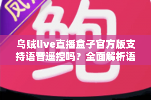 乌贼live直播盒子官方版支持语音遥控吗？全面解析语音遥控功能、设置步骤与实用技巧