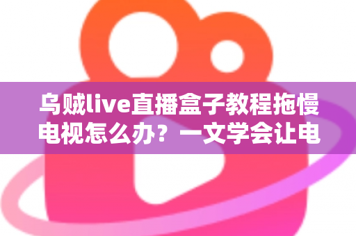 乌贼live直播盒子教程拖慢电视怎么办？一文学会让电视重获流畅的实用优化指南