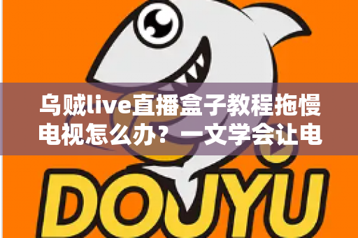 乌贼live直播盒子教程拖慢电视怎么办？一文学会让电视重获流畅的实用优化指南