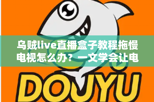 乌贼live直播盒子教程拖慢电视怎么办？一文学会让电视重获流畅的实用优化指南