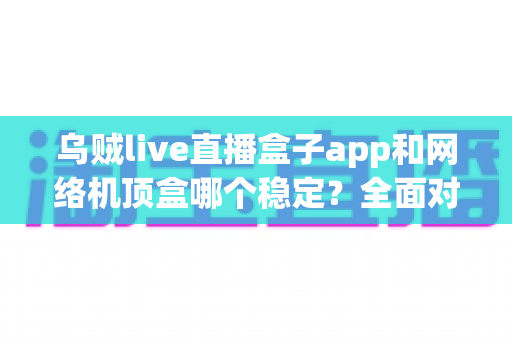 乌贼live直播盒子app和网络机顶盒哪个稳定？全面对比解析助你选对观影方案