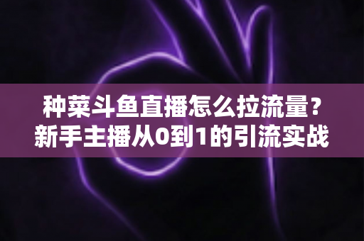 种菜斗鱼直播怎么拉流量?新手主播从0到1的引流实战全攻略 种菜斗鱼直播怎么拉流量?新手主播从0到1的引流实战全攻略