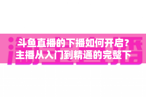 斗鱼直播的下播如何开启?主播从入门到精通的完整下播操作指南与实战技巧 斗鱼直播的下播如何开启?主播从入门到精通的完整下播操作指南与实战技巧