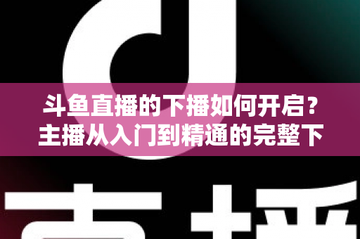 斗鱼直播的下播如何开启?主播从入门到精通的完整下播操作指南与实战技巧 斗鱼直播的下播如何开启?主播从入门到精通的完整下播操作指南与实战技巧