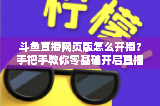 斗鱼直播网页版怎么开播?手把手教你零基础开启直播之旅 斗鱼直播网页版怎么开播?手把手教你零基础开启直播之旅