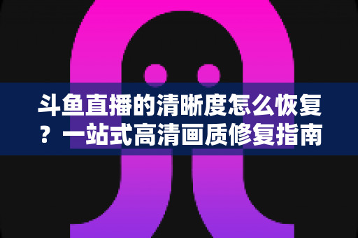 斗鱼直播的清晰度怎么恢复?一站式高清画质修复指南,让你告别模糊卡顿 斗鱼直播的清晰度怎么恢复?一站式高清画质修复指南,让你告别模糊卡顿