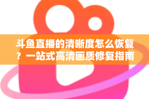 斗鱼直播的清晰度怎么恢复?一站式高清画质修复指南,让你告别模糊卡顿 斗鱼直播的清晰度怎么恢复?一站式高清画质修复指南,让你告别模糊卡顿