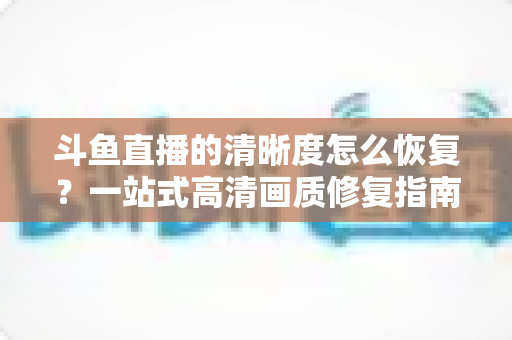 斗鱼直播的清晰度怎么恢复？一站式高清画质修复指南，让你告别模糊卡顿