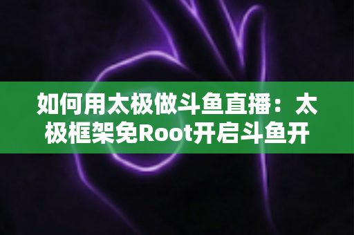 如何用太极做斗鱼直播：太极框架免Root开启斗鱼开播的完整教程与实用技巧