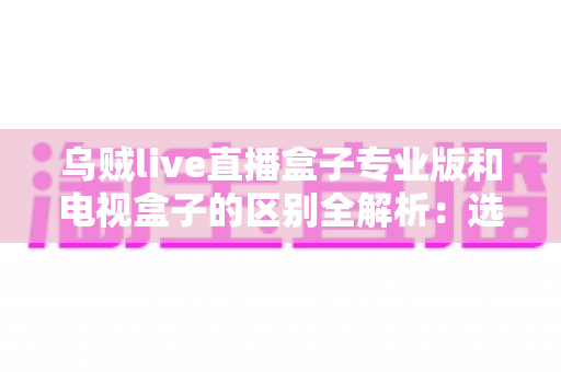 乌贼live直播盒子专业版和电视盒子的区别全解析：选对观影方案，让家庭娱乐体验翻倍