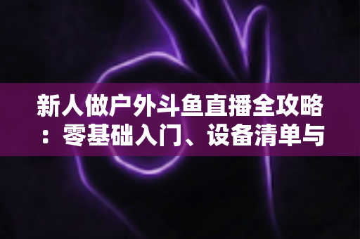 新人做户外斗鱼直播全攻略：零基础入门、设备清单与快速涨粉实战指南
