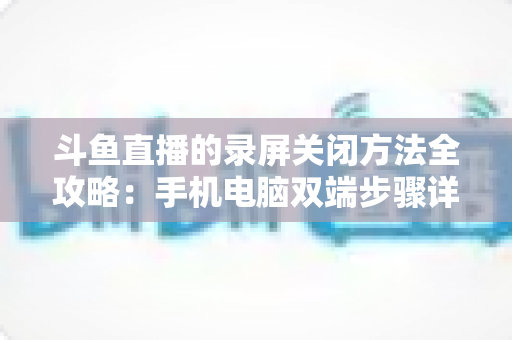 斗鱼直播的录屏关闭方法全攻略：手机电脑双端步骤详解，轻松搞定录制收尾