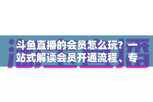 斗鱼直播的会员怎么玩？一站式解读会员开通流程、专属权益与实用玩法攻略