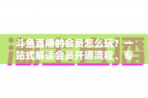 斗鱼直播的会员怎么玩？一站式解读会员开通流程、专属权益与实用玩法攻略