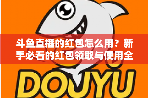 斗鱼直播的红包怎么用?新手必看的红包领取与使用全攻略 斗鱼直播的红包怎么用?新手必看的红包领取与使用全攻略