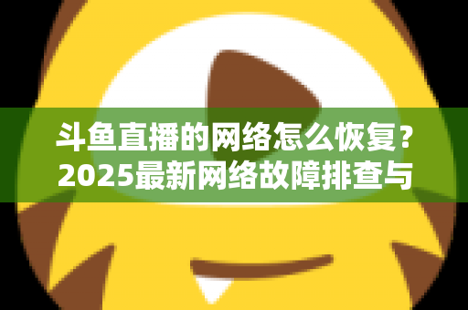斗鱼直播的网络怎么恢复?2025最新网络故障排查与恢复全攻略 斗鱼直播的网络怎么恢复?2025最新网络故障排查与恢复全攻略