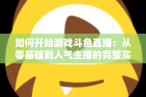 如何开始游戏斗鱼直播：从零基础到人气主播的完整实操指南
