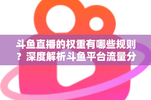 斗鱼直播的权重有哪些规则?深度解析斗鱼平台流量分配机制与权重提升实战指南 斗鱼直播的权重有哪些规则?深度解析斗鱼平台流量分配机制与权重提升实战指南