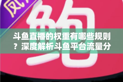 斗鱼直播的权重有哪些规则？深度解析斗鱼平台流量分配机制与权重提升实战指南