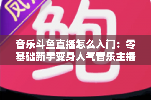 音乐斗鱼直播怎么入门:零基础新手变身人气音乐主播的完整实战攻略 音乐斗鱼直播怎么入门:零基础新手变身人气音乐主播的完整实战攻略