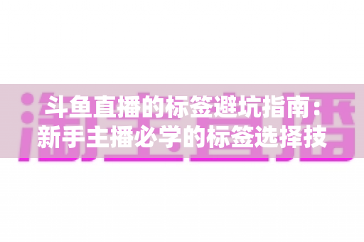 斗鱼直播的标签避坑指南：新手主播必学的标签选择技巧与常见误区全解析