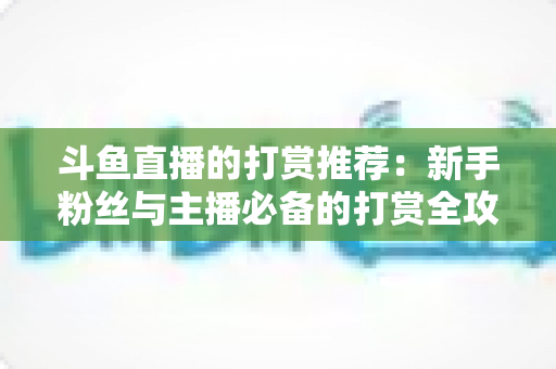 斗鱼直播的打赏推荐：新手粉丝与主播必备的打赏全攻略