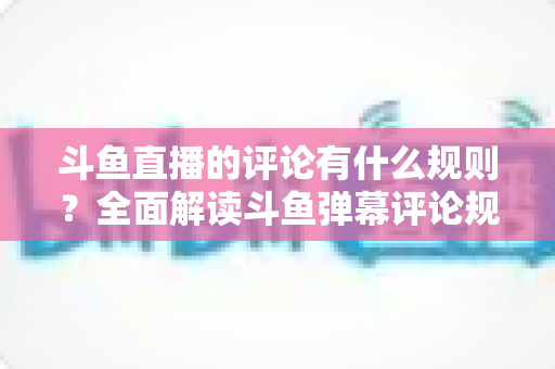 斗鱼直播的评论有什么规则?全面解读斗鱼弹幕评论规范与实用指南 斗鱼直播的评论有什么规则?全面解读斗鱼弹幕评论规范与实用指南