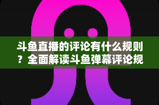 斗鱼直播的评论有什么规则？全面解读斗鱼弹幕评论规范与实用指南