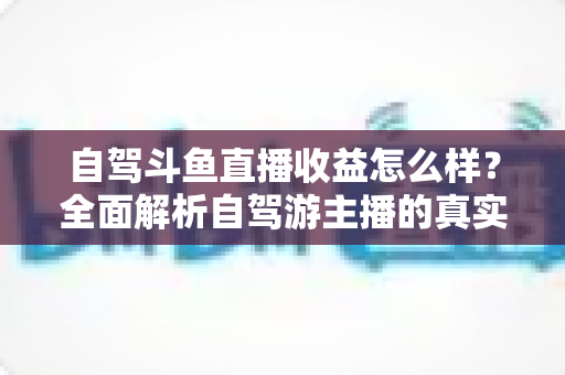 自驾斗鱼直播收益怎么样?全面解析自驾游主播的真实收入水平与变现攻略 自驾斗鱼直播收益怎么样?全面解析自驾游主播的真实收入水平与变现攻略
