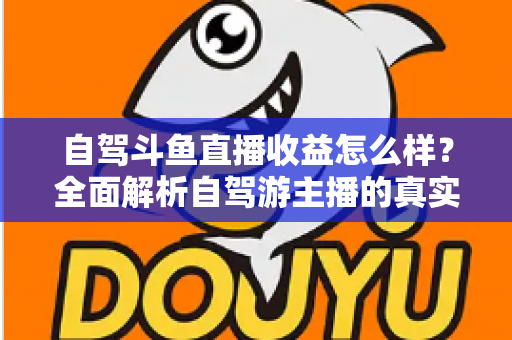 自驾斗鱼直播收益怎么样？全面解析自驾游主播的真实收入水平与变现攻略