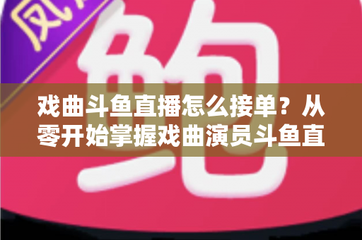戏曲斗鱼直播怎么接单?从零开始掌握戏曲演员斗鱼直播接单全流程实战攻略 戏曲斗鱼直播怎么接单?从零开始掌握戏曲演员斗鱼直播接单全流程实战攻略