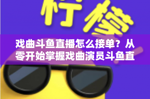 戏曲斗鱼直播怎么接单？从零开始掌握戏曲演员斗鱼直播接单全流程实战攻略